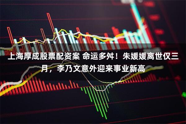 上海厚成股票配资案 命运多舛！朱媛媛离世仅三月，李乃文意外迎来事业新高