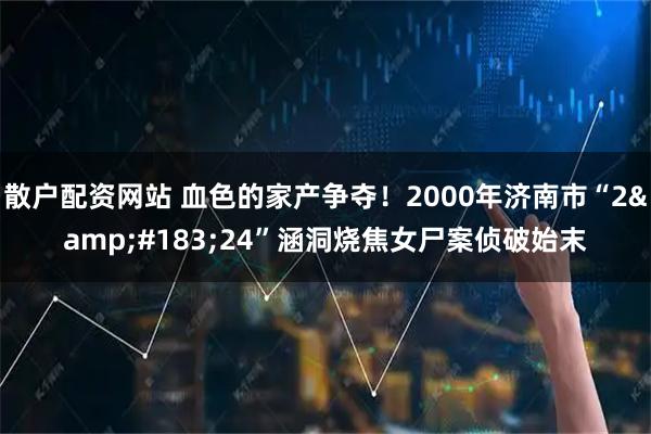散户配资网站 血色的家产争夺！2000年济南市“2&#183;24”涵洞烧焦女尸案侦破始末