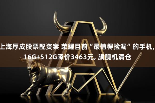 上海厚成股票配资案 荣耀目前“最值得捡漏”的手机, 16G+512G降价3463元, 旗舰机清仓