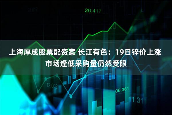 上海厚成股票配资案 长江有色:19日锌价上涨 市场逢低采购量仍然受限