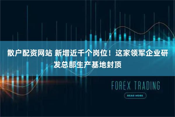 散户配资网站 新增近千个岗位!这家领军企业研发总部生产基地封顶