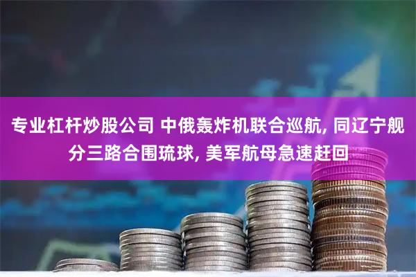 专业杠杆炒股公司 中俄轰炸机联合巡航, 同辽宁舰分三路合围琉球, 美军航母急速赶回