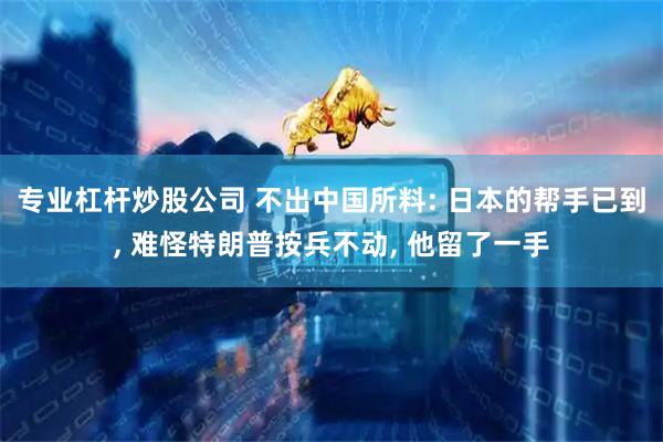 专业杠杆炒股公司 不出中国所料: 日本的帮手已到, 难怪特朗普按兵不动, 他留了一手