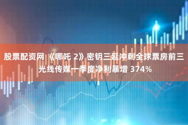股票配资网 《哪吒 2》密钥三延冲刺全球票房前三 光线传媒一季度净利暴增 374%