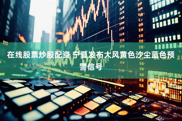 在线股票炒股配资 宁夏发布大风黄色沙尘蓝色预警信号