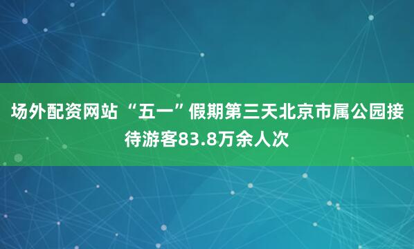 场外配资网站 “五一”假期第三天北京市属公园接待游客83.8万余人次