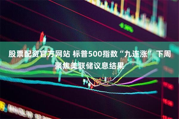 股票配资官方网站 标普500指数“九连涨” 下周聚焦美联储议息结果