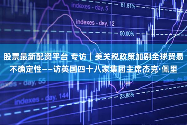 股票最新配资平台 专访｜美关税政策加剧全球贸易不确定性——访英国四十八家集团主席杰克·佩里