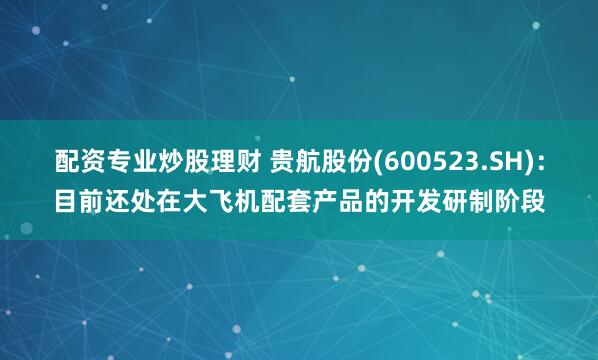 配资专业炒股理财 贵航股份(600523.SH)：目前还处在大飞机配套产品的开发研制阶段