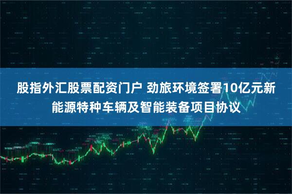 股指外汇股票配资门户 劲旅环境签署10亿元新能源特种车辆及智能装备项目协议