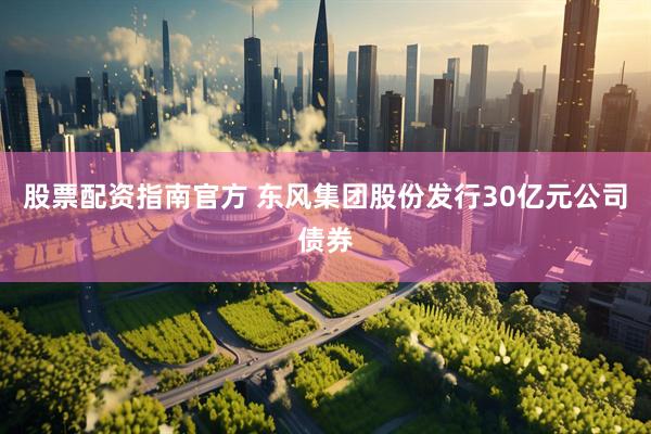 股票配资指南官方 东风集团股份发行30亿元公司债券