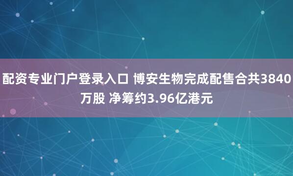 配资专业门户登录入口 博安生物完成配售合共3840万股 净筹约3.96亿港元