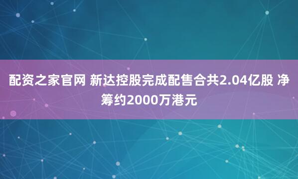 配资之家官网 新达控股完成配售合共2.04亿股 净筹约2000万港元