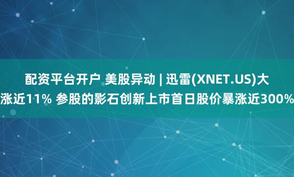 配资平台开户 美股异动 | 迅雷(XNET.US)大涨近11% 参股的影石创新上市首日股价暴涨近300%