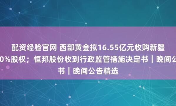 配资经验官网 西部黄金拟16.55亿元收购新疆美盛100%股权；恒邦股份收到行政监管措施决定书｜晚间公告精选