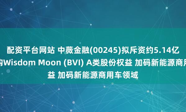 配资平台网站 中薇金融(00245)拟斥资约5.14亿港元收购Wisdom Moon (BVI) A类股份权益 加码新能源商用车领域
