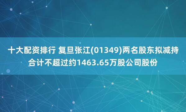 十大配资排行 复旦张江(01349)两名股东拟减持合计不超过约1463.65万股公司股份
