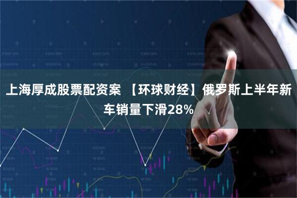 上海厚成股票配资案 【环球财经】俄罗斯上半年新车销量下滑28%