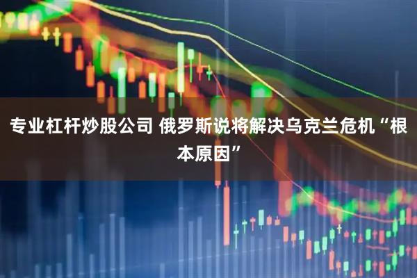 专业杠杆炒股公司 俄罗斯说将解决乌克兰危机“根本原因”