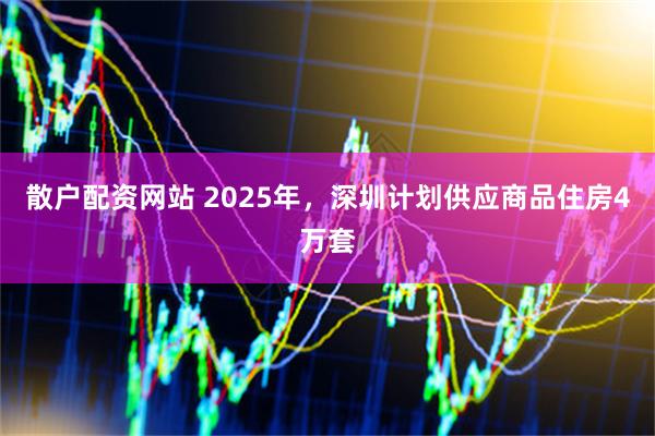 散户配资网站 2025年，深圳计划供应商品住房4万套