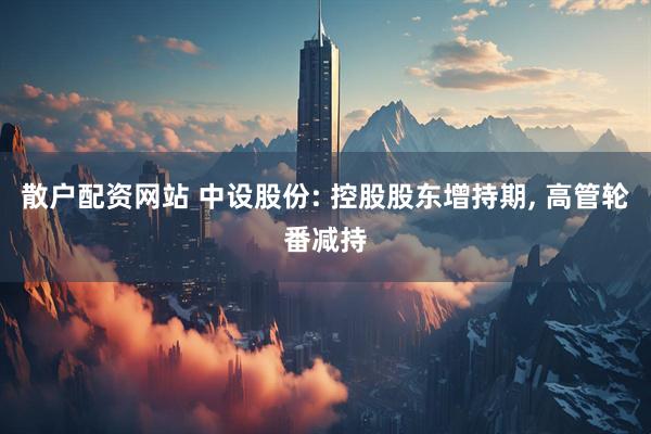散户配资网站 中设股份: 控股股东增持期, 高管轮番减持