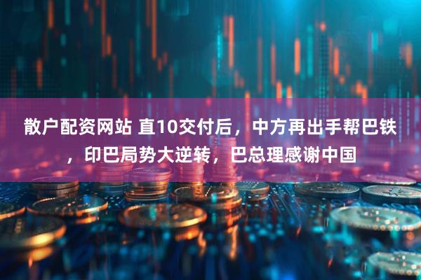 散户配资网站 直10交付后，中方再出手帮巴铁，印巴局势大逆转，巴总理感谢中国