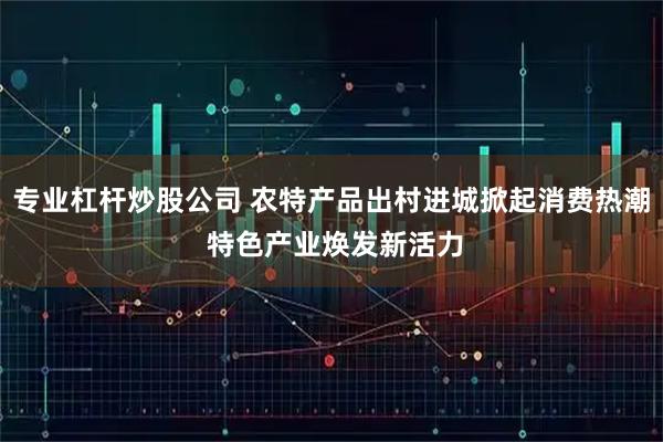 专业杠杆炒股公司 农特产品出村进城掀起消费热潮 特色产业焕发新活力