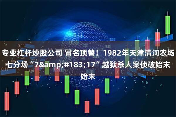 专业杠杆炒股公司 冒名顶替！1982年天津清河农场七分场“7&#183;17”越狱杀人案侦破始末