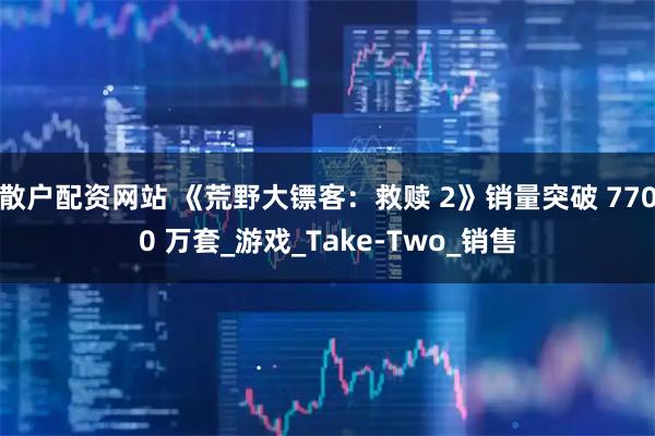 散户配资网站 《荒野大镖客：救赎 2》销量突破 7700 万套_游戏_Take-Two_销售