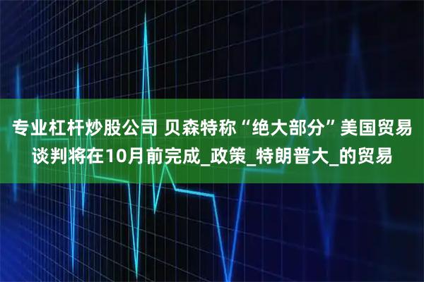 专业杠杆炒股公司 贝森特称“绝大部分”美国贸易谈判将在10月前完成_政策_特朗普大_的贸易
