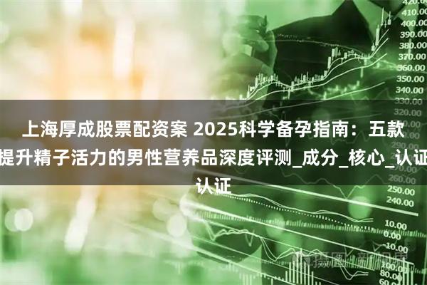 上海厚成股票配资案 2025科学备孕指南：五款提升精子活力的男性营养品深度评测_成分_核心_认证