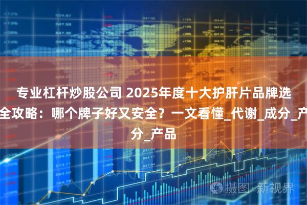 专业杠杆炒股公司 2025年度十大护肝片品牌选购全攻略：哪个牌子好又安全？一文看懂_代谢_成分_产品