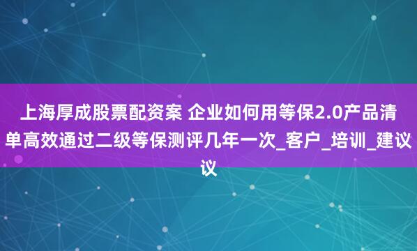 上海厚成股票配资案 企业如何用等保2.0产品清单高效通过二级等保测评几年一次_客户_培训_建议