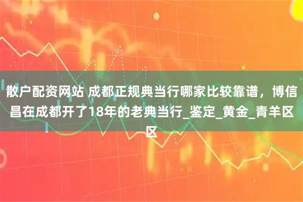 散户配资网站 成都正规典当行哪家比较靠谱，博信昌在成都开了18年的老典当行_鉴定_黄金_青羊区