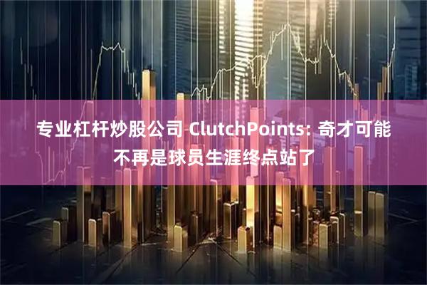 专业杠杆炒股公司 ClutchPoints: 奇才可能不再是球员生涯终点站了
