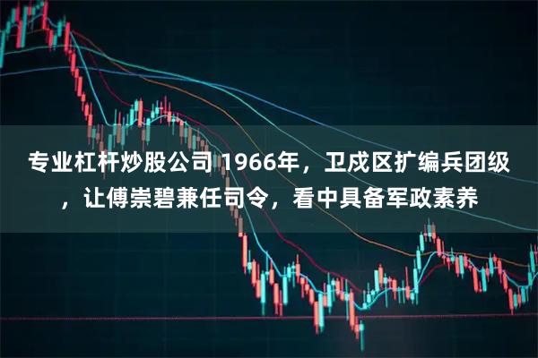 专业杠杆炒股公司 1966年，卫戍区扩编兵团级，让傅崇碧兼任司令，看中具备军政素养