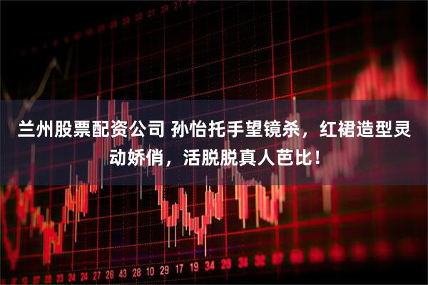 兰州股票配资公司 孙怡托手望镜杀，红裙造型灵动娇俏，活脱脱真人芭比！