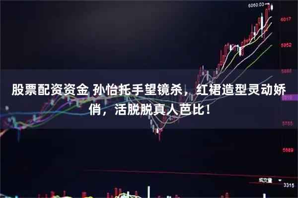 股票配资资金 孙怡托手望镜杀，红裙造型灵动娇俏，活脱脱真人芭比！