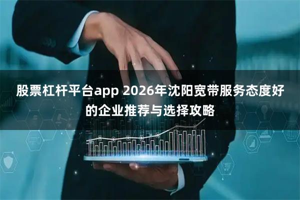 股票杠杆平台app 2026年沈阳宽带服务态度好的企业推荐与选择攻略